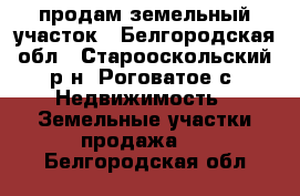 продам земельный участок - Белгородская обл., Старооскольский р-н, Роговатое с. Недвижимость » Земельные участки продажа   . Белгородская обл.